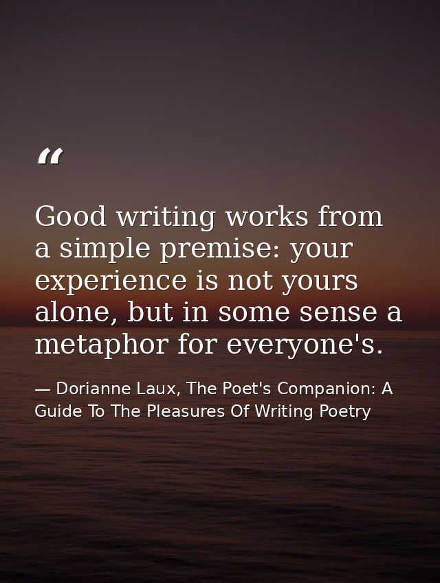 Good writing works from a simple premise: your experience is not yours alone, but in some sense a metaphor for everyone' — Dorianne Laux, The Poet's Companion: A Guide To The Pleasures Of Writing Poetry