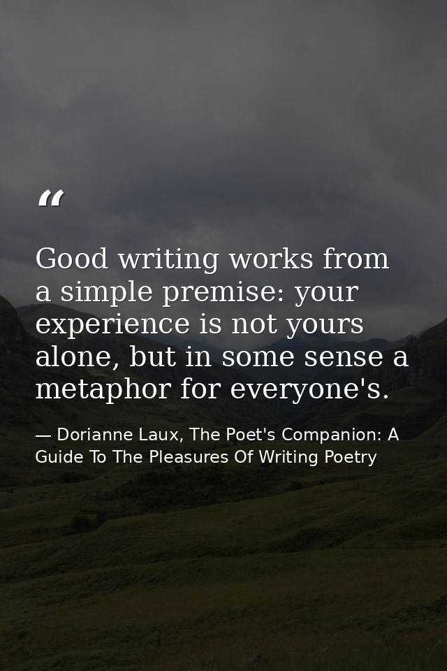 Good writing works from a simple premise: your experience is not yours alone, but in some sense a metaphor for everyone' — Dorianne Laux, The Poet's Companion: A Guide To The Pleasures Of Writing Poetry