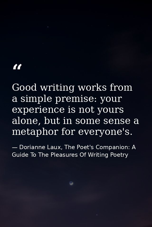 Good writing works from a simple premise: your experience is not yours alone, but in some sense a metaphor for everyone' — Dorianne Laux, The Poet's Companion: A Guide To The Pleasures Of Writing Poetry