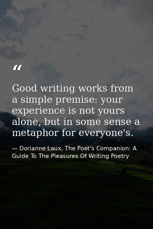 Good writing works from a simple premise: your experience is not yours alone, but in some sense a metaphor for everyone' — Dorianne Laux, The Poet's Companion: A Guide To The Pleasures Of Writing Poetry