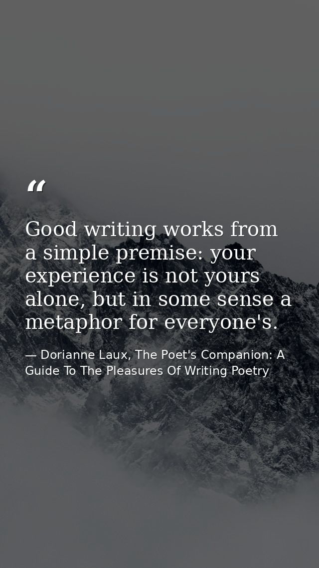 Good writing works from a simple premise: your experience is not yours alone, but in some sense a metaphor for everyone' — Dorianne Laux, The Poet's Companion: A Guide To The Pleasures Of Writing Poetry