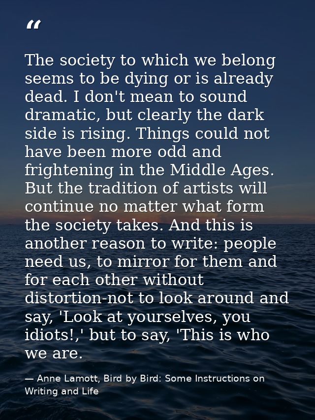 The society to which we belong seems to be dying or is already dead. I don't mean to sound dramatic, but clearly the dar — Anne Lamott, Bird by Bird: Some Instructions on Writing and Life