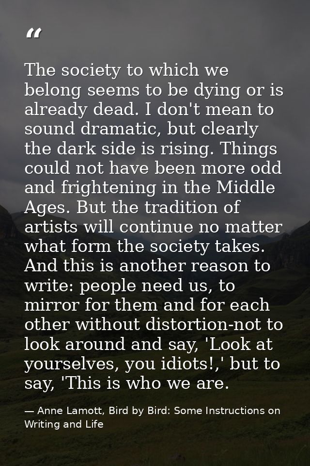 The society to which we belong seems to be dying or is already dead. I don't mean to sound dramatic, but clearly the dar — Anne Lamott, Bird by Bird: Some Instructions on Writing and Life