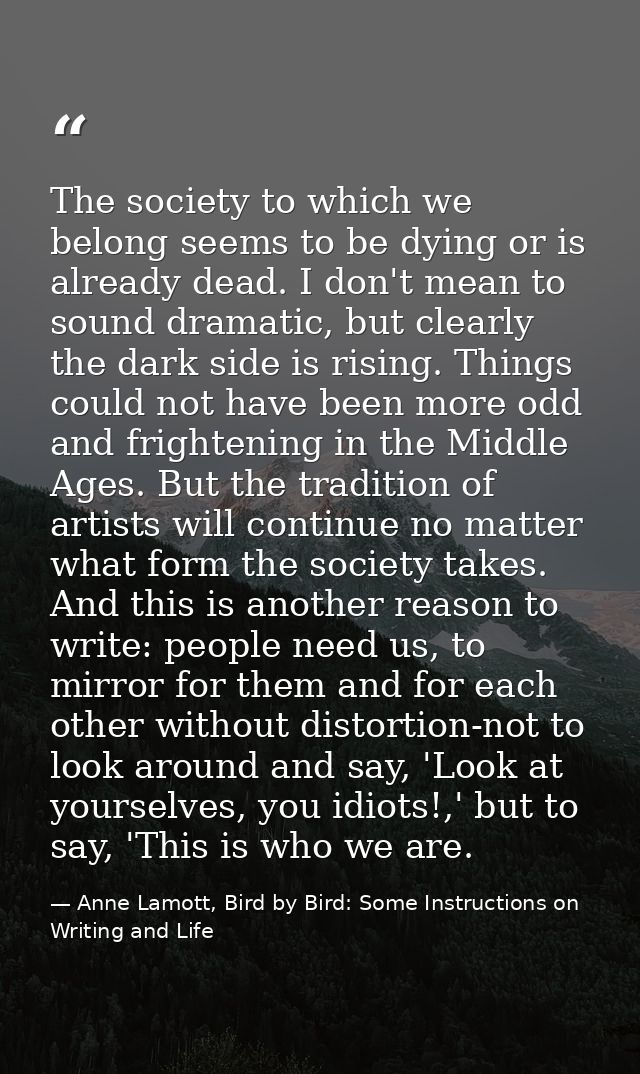 The society to which we belong seems to be dying or is already dead. I don't mean to sound dramatic, but clearly the dar — Anne Lamott, Bird by Bird: Some Instructions on Writing and Life