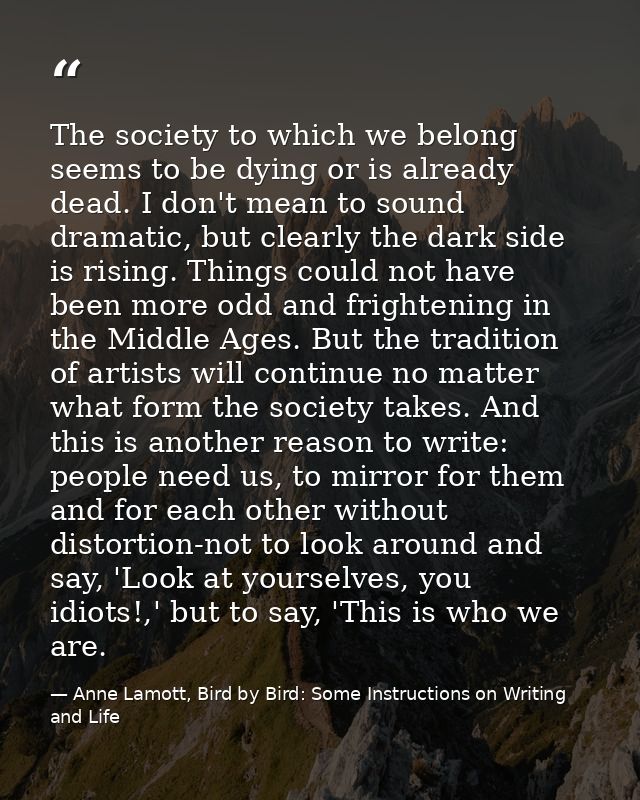 The society to which we belong seems to be dying or is already dead. I don't mean to sound dramatic, but clearly the dar — Anne Lamott, Bird by Bird: Some Instructions on Writing and Life