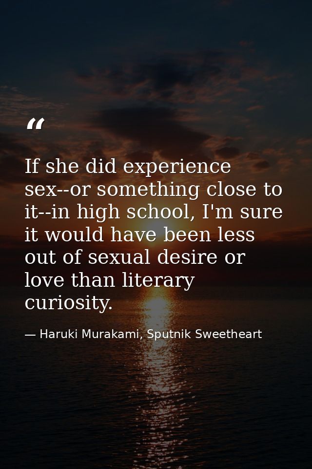 If she did experience sex--or something close to it--in high school, I'm sure it would have been less out of sexual desi — Haruki Murakami, Sputnik Sweetheart