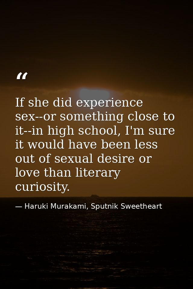 If she did experience sex--or something close to it--in high school, I'm sure it would have been less out of sexual desi — Haruki Murakami, Sputnik Sweetheart