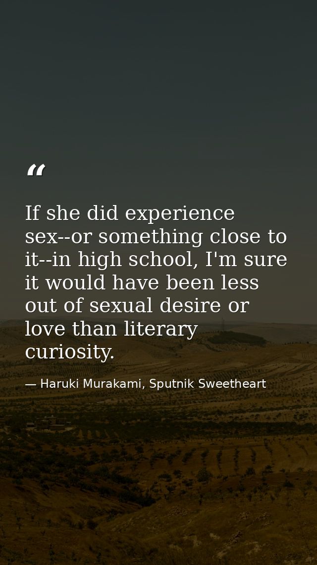 If she did experience sex--or something close to it--in high school, I'm sure it would have been less out of sexual desi — Haruki Murakami, Sputnik Sweetheart