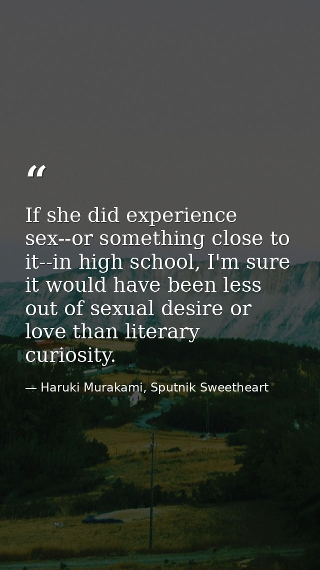 If she did experience sex--or something close to it--in high school, I'm sure it would have been less out of sexual desi — Haruki Murakami, Sputnik Sweetheart