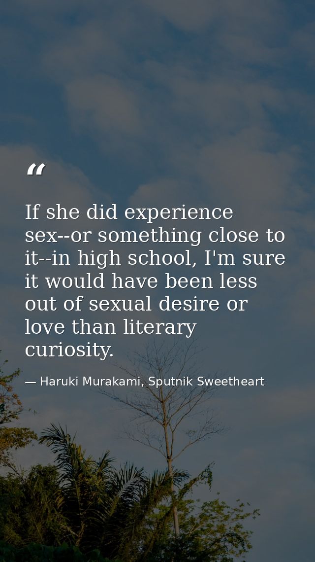 If she did experience sex--or something close to it--in high school, I'm sure it would have been less out of sexual desi — Haruki Murakami, Sputnik Sweetheart