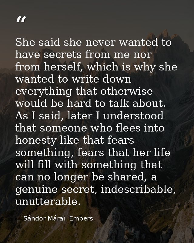 She said she never wanted to have secrets from me nor from herself, which is why she wanted to write down everything tha — Sándor Márai, Embers