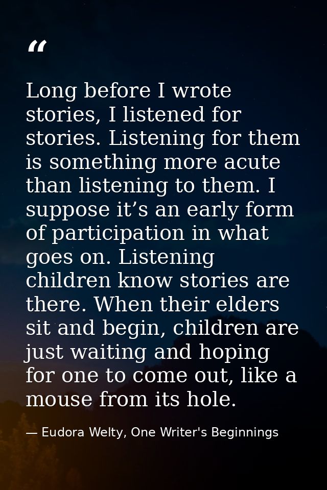 Long before I wrote stories, I listened for stories. Listening for them is something more acute than listening to them.  — Eudora Welty, One Writer's Beginnings