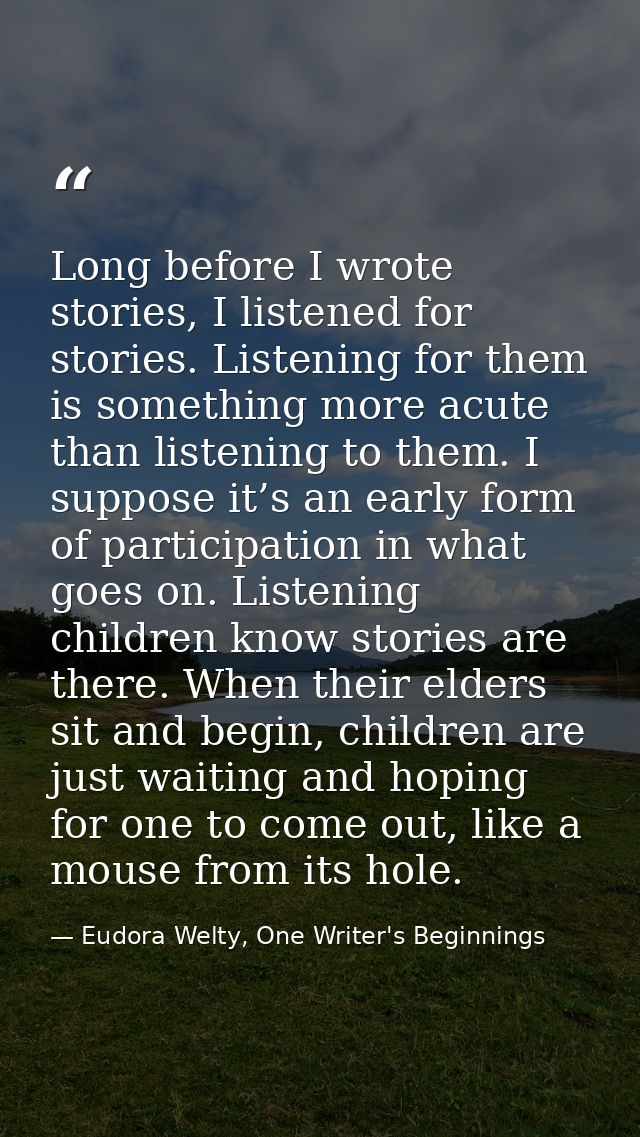 Long before I wrote stories, I listened for stories. Listening for them is something more acute than listening to them.  — Eudora Welty, One Writer's Beginnings
