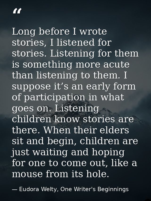 Long before I wrote stories, I listened for stories. Listening for them is something more acute than listening to them.  — Eudora Welty, One Writer's Beginnings