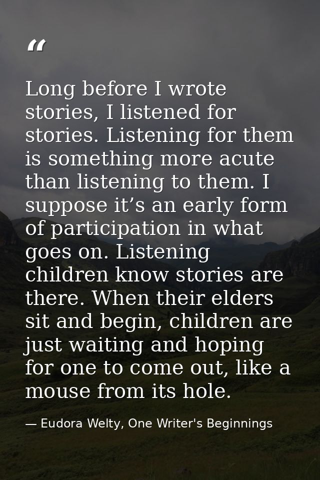 Long before I wrote stories, I listened for stories. Listening for them is something more acute than listening to them.  — Eudora Welty, One Writer's Beginnings