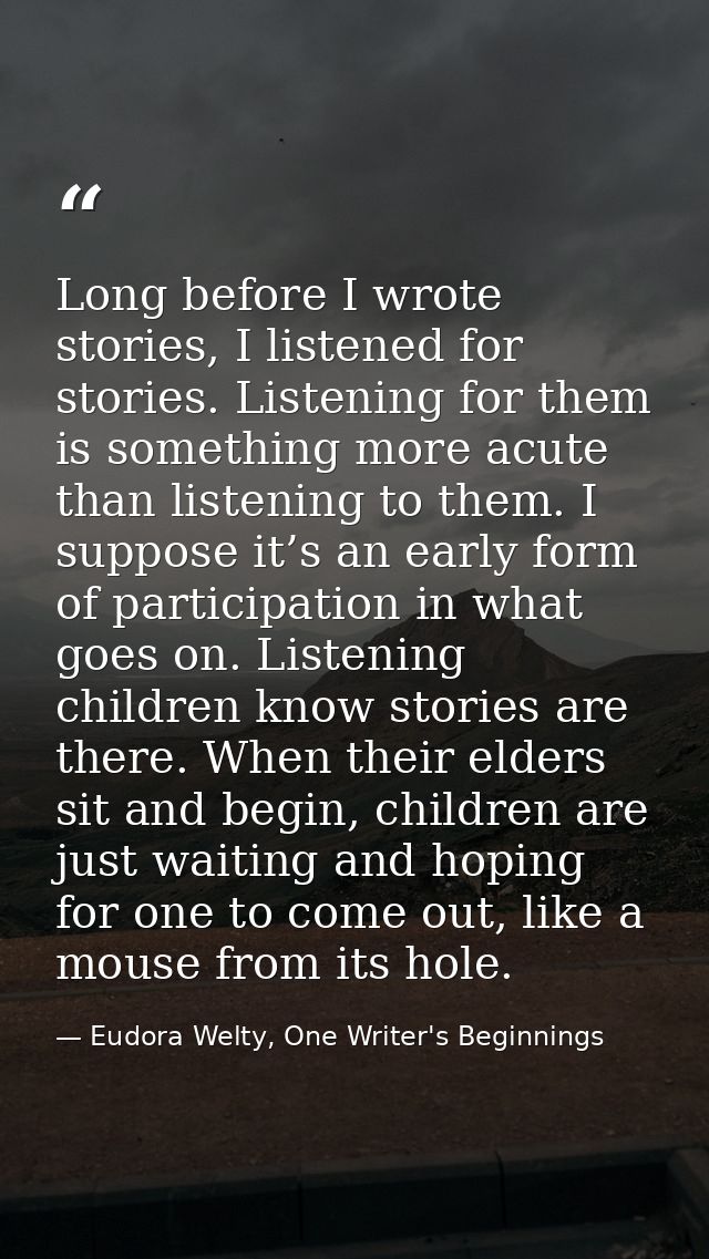 Long before I wrote stories, I listened for stories. Listening for them is something more acute than listening to them.  — Eudora Welty, One Writer's Beginnings