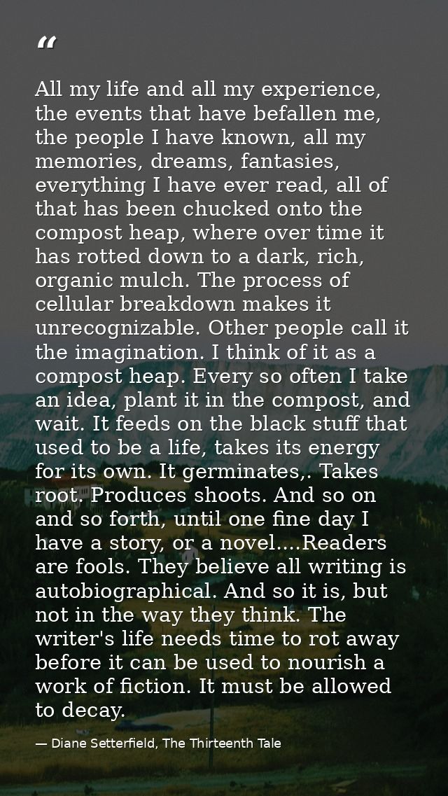All my life and all my experience, the events that have befallen me, the people I have known, all my memories, dreams, f — Diane Setterfield, The Thirteenth Tale