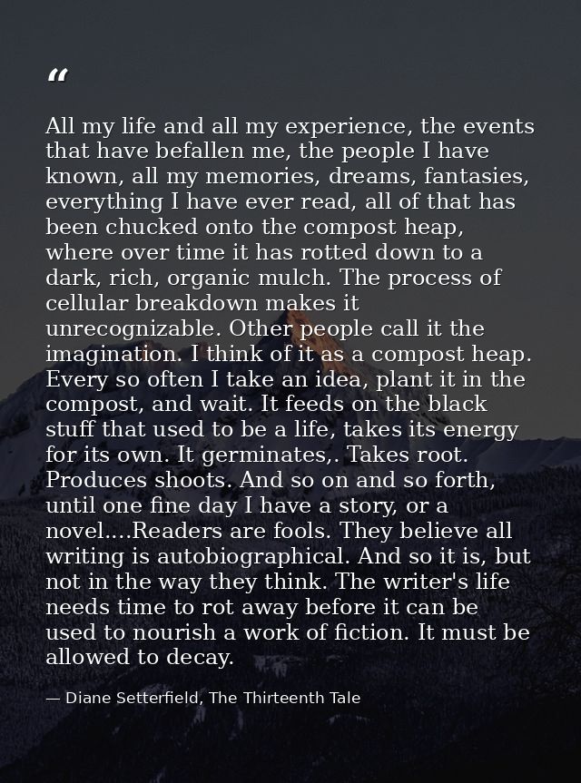 All my life and all my experience, the events that have befallen me, the people I have known, all my memories, dreams, f — Diane Setterfield, The Thirteenth Tale