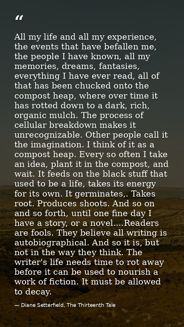 All my life and all my experience, the events that have befallen me, the people I have known, all my memories, dreams, f — Diane Setterfield, The Thirteenth Tale