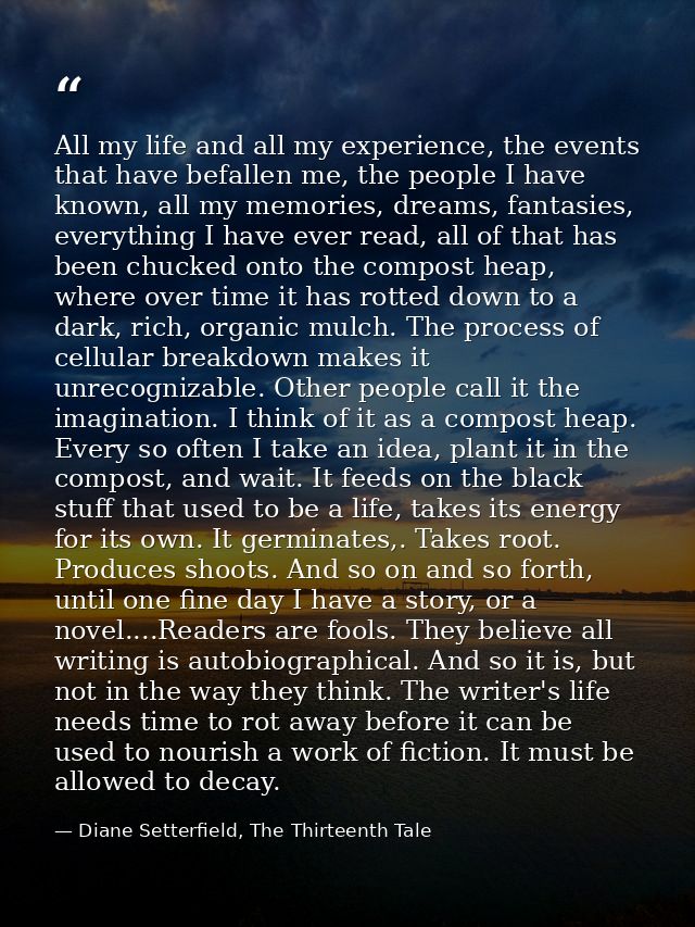 All my life and all my experience, the events that have befallen me, the people I have known, all my memories, dreams, f — Diane Setterfield, The Thirteenth Tale