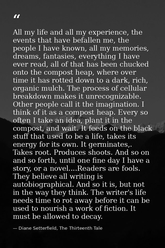 All my life and all my experience, the events that have befallen me, the people I have known, all my memories, dreams, f — Diane Setterfield, The Thirteenth Tale
