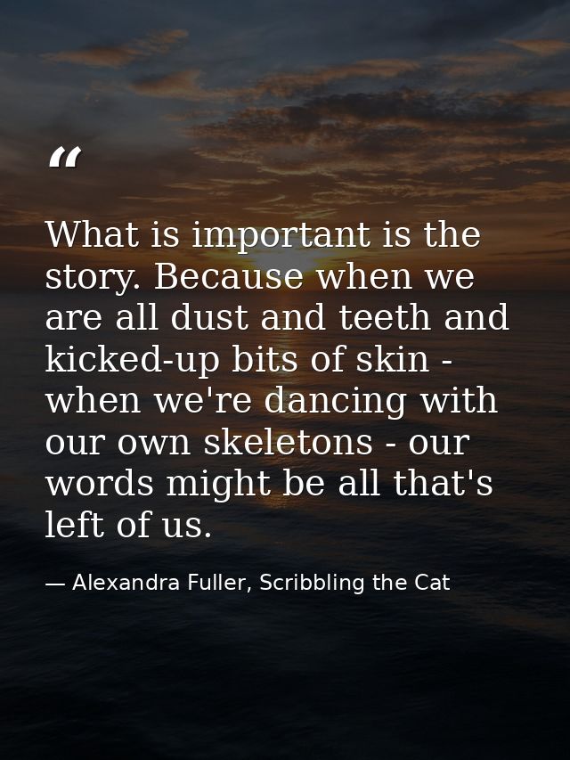 What is important is the story. Because when we are all dust and teeth and kicked-up bits of skin - when we're dancing w — Alexandra Fuller, Scribbling the Cat