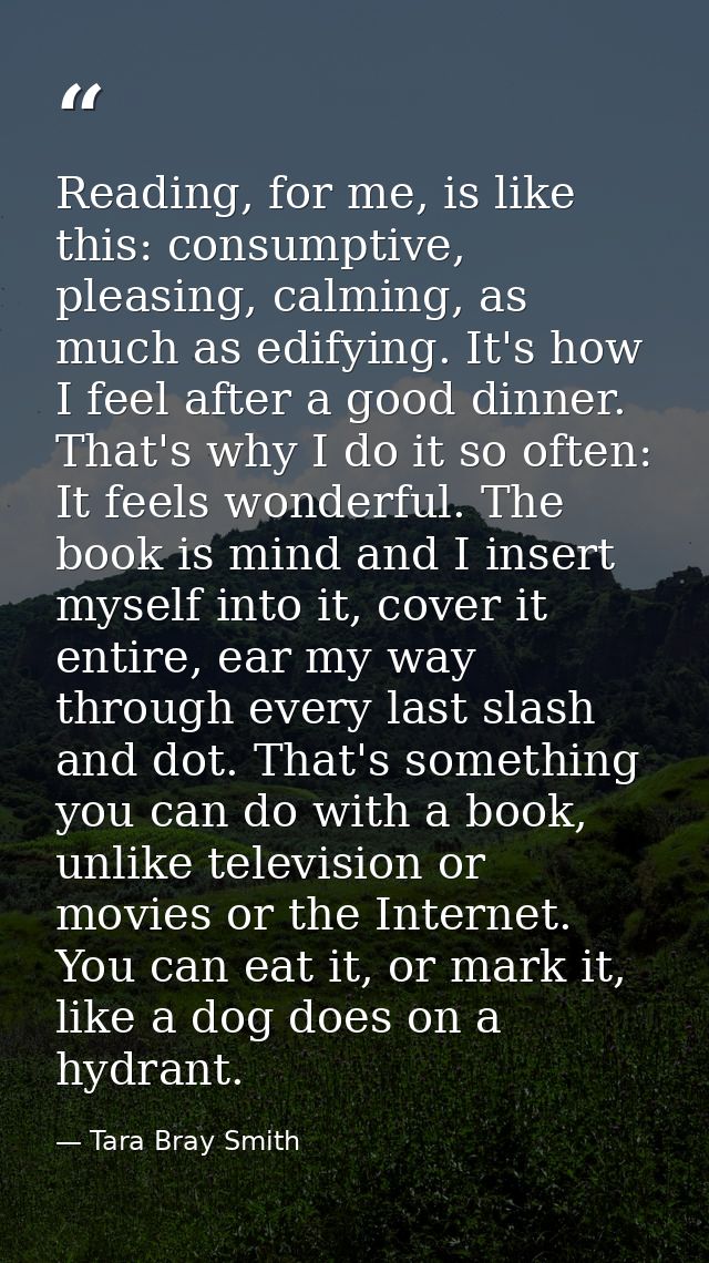 Reading, for me, is like this: consumptive, pleasing, calming, as much as edifying. It's how I feel after a good dinner. — Tara Bray Smith