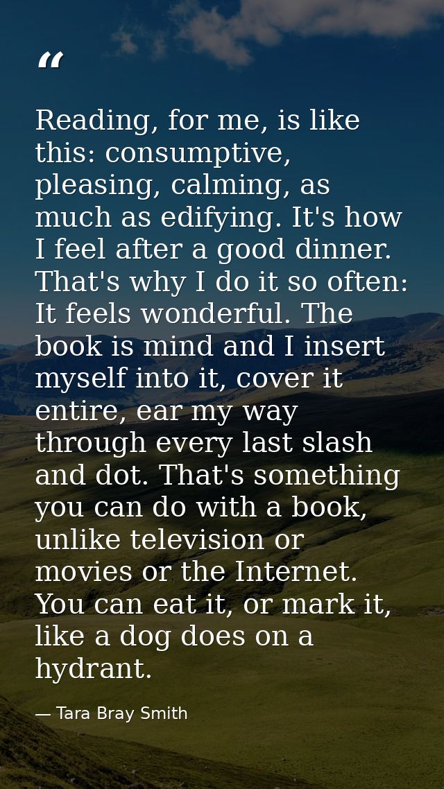Reading, for me, is like this: consumptive, pleasing, calming, as much as edifying. It's how I feel after a good dinner. — Tara Bray Smith