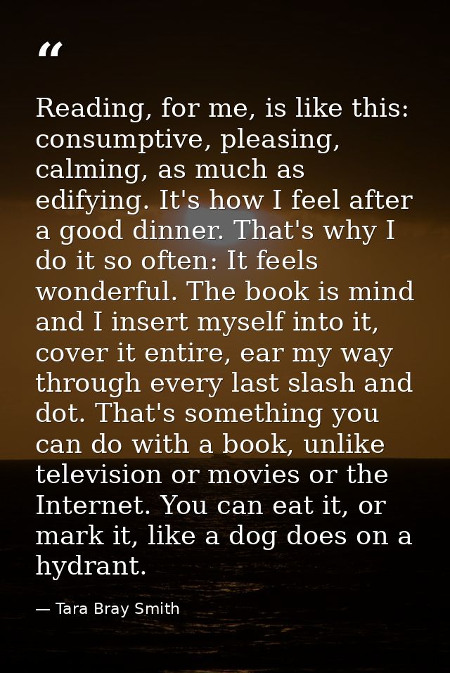 Reading, for me, is like this: consumptive, pleasing, calming, as much as edifying. It's how I feel after a good dinner. — Tara Bray Smith