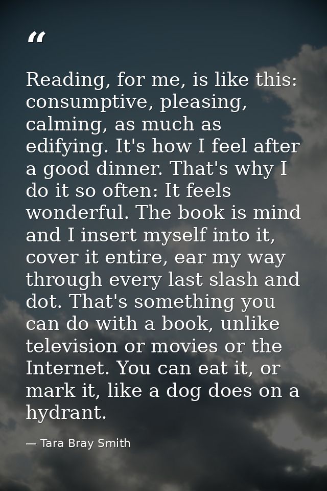 Reading, for me, is like this: consumptive, pleasing, calming, as much as edifying. It's how I feel after a good dinner. — Tara Bray Smith