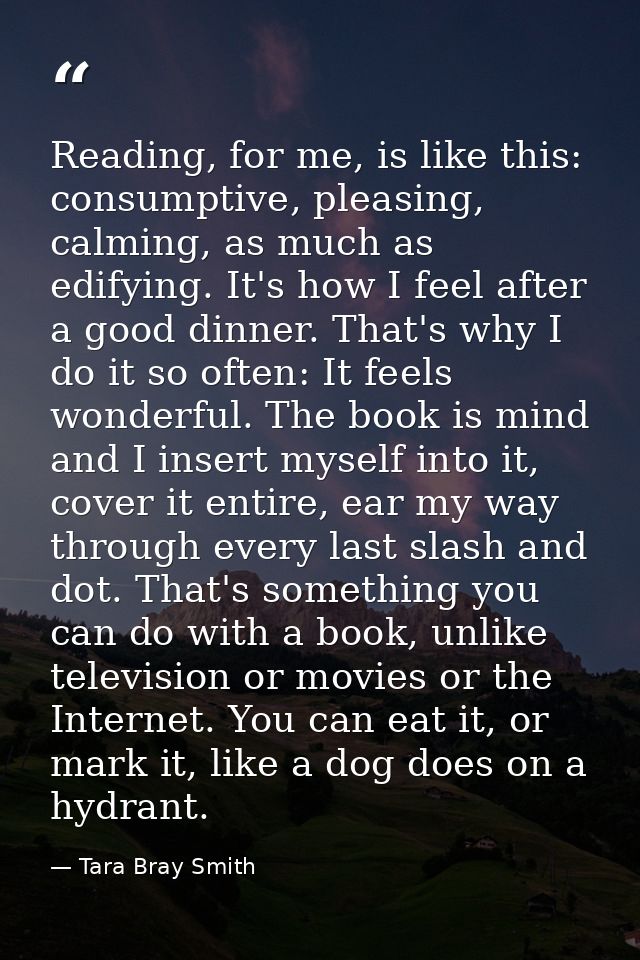 Reading, for me, is like this: consumptive, pleasing, calming, as much as edifying. It's how I feel after a good dinner. — Tara Bray Smith