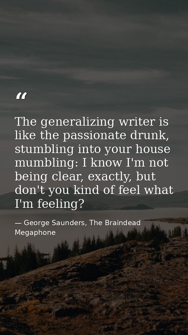 The generalizing writer is like the passionate drunk, stumbling into your house mumbling: I know I'm not being clear, ex — George Saunders, The Braindead Megaphone