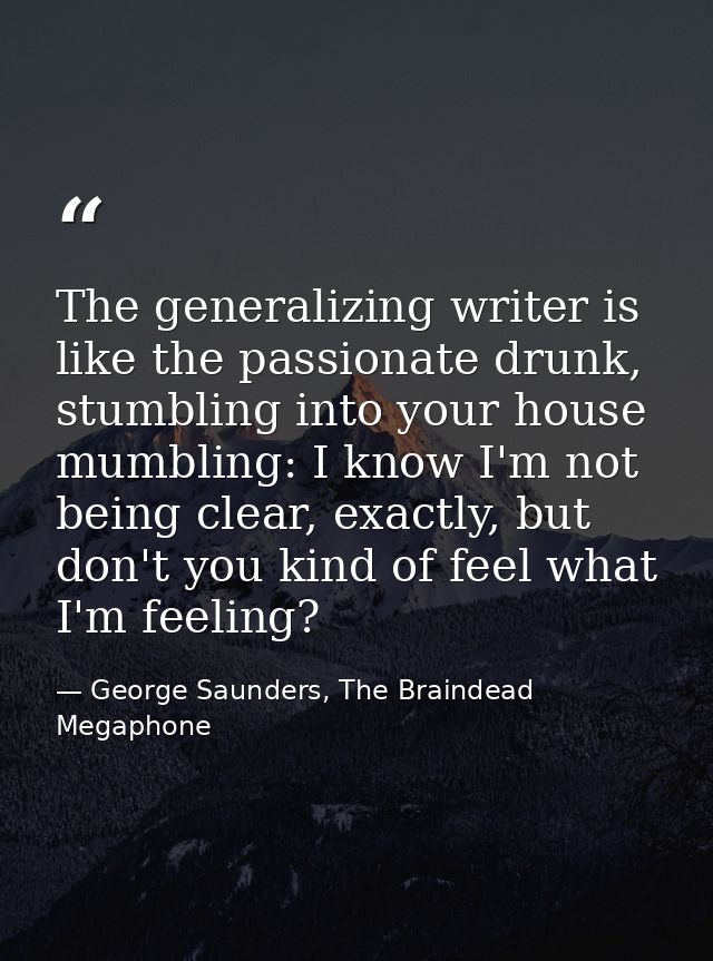 The generalizing writer is like the passionate drunk, stumbling into your house mumbling: I know I'm not being clear, ex — George Saunders, The Braindead Megaphone