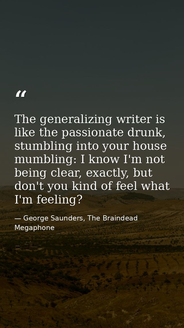 The generalizing writer is like the passionate drunk, stumbling into your house mumbling: I know I'm not being clear, ex — George Saunders, The Braindead Megaphone