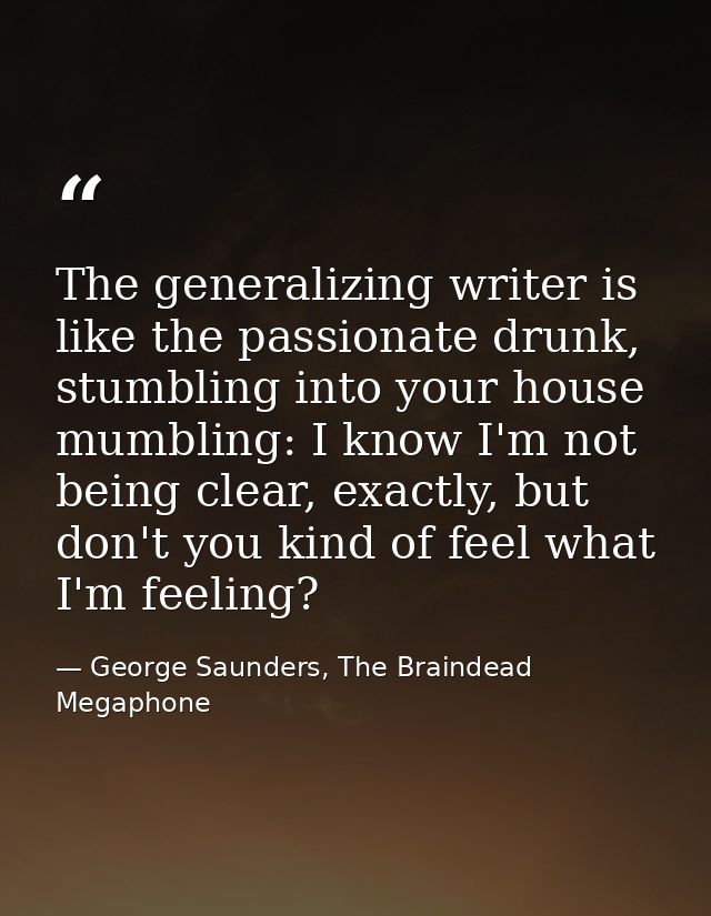 The generalizing writer is like the passionate drunk, stumbling into your house mumbling: I know I'm not being clear, ex — George Saunders, The Braindead Megaphone