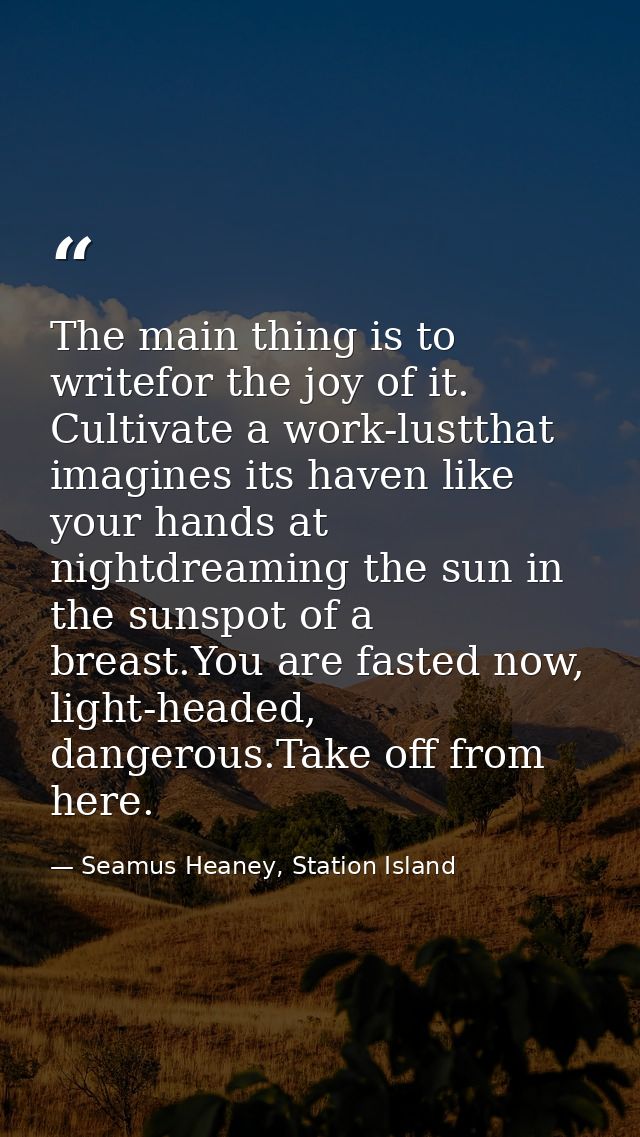 The main thing is to writefor the joy of it. Cultivate a work-lustthat imagines its haven like your hands at nightdreami — Seamus Heaney, Station Island