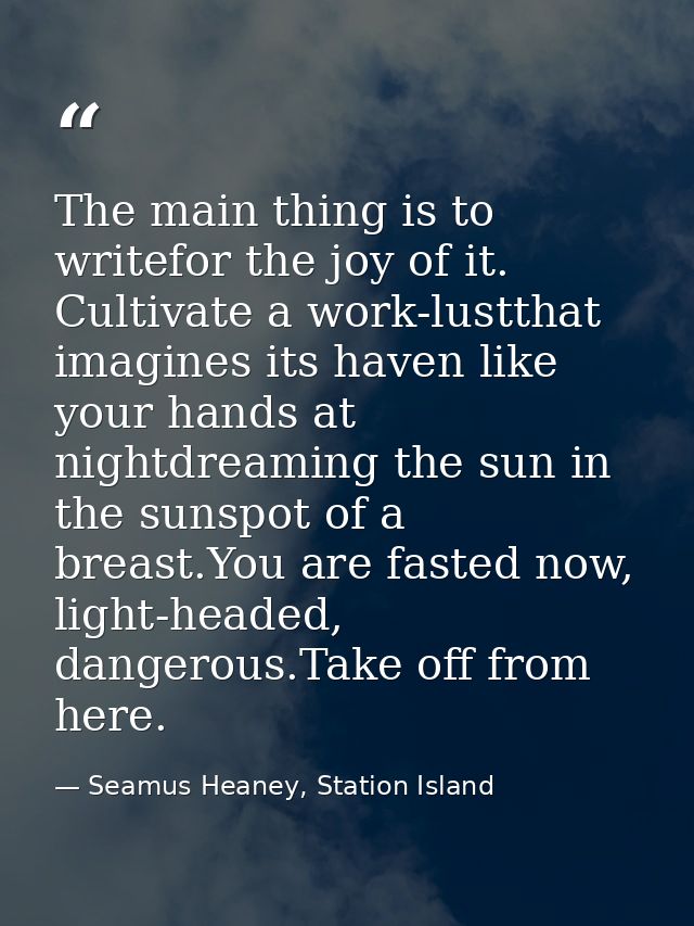 The main thing is to writefor the joy of it. Cultivate a work-lustthat imagines its haven like your hands at nightdreami — Seamus Heaney, Station Island