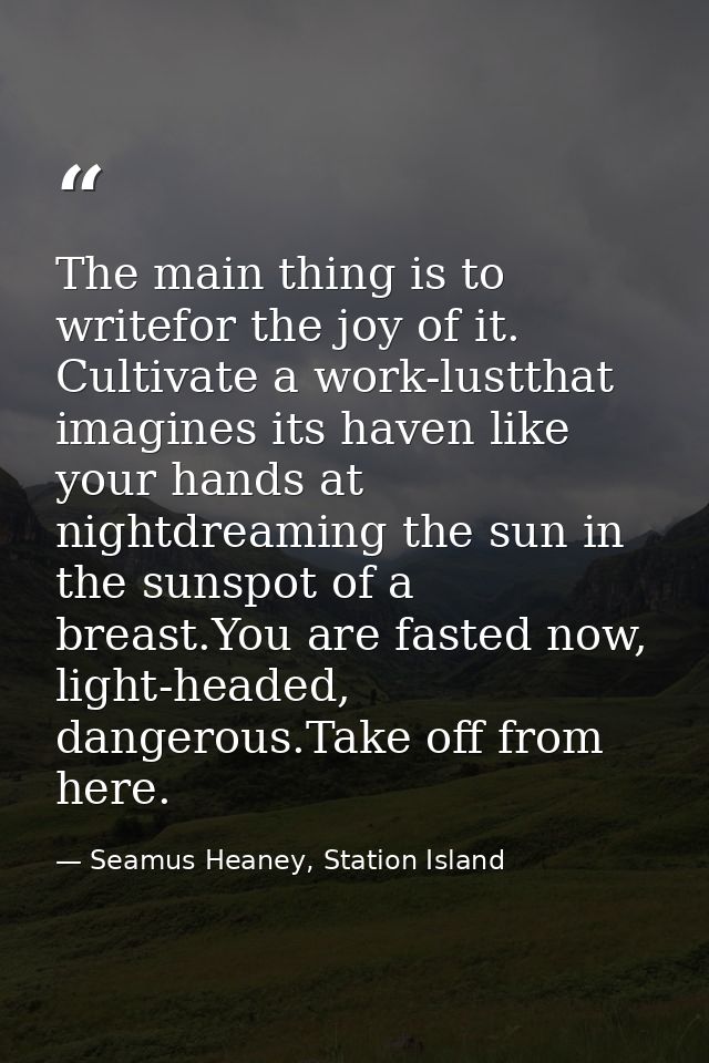 The main thing is to writefor the joy of it. Cultivate a work-lustthat imagines its haven like your hands at nightdreami — Seamus Heaney, Station Island