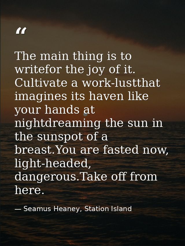 The main thing is to writefor the joy of it. Cultivate a work-lustthat imagines its haven like your hands at nightdreami — Seamus Heaney, Station Island