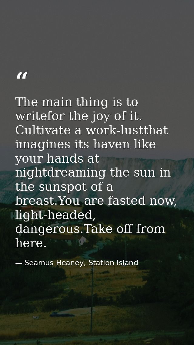 The main thing is to writefor the joy of it. Cultivate a work-lustthat imagines its haven like your hands at nightdreami — Seamus Heaney, Station Island