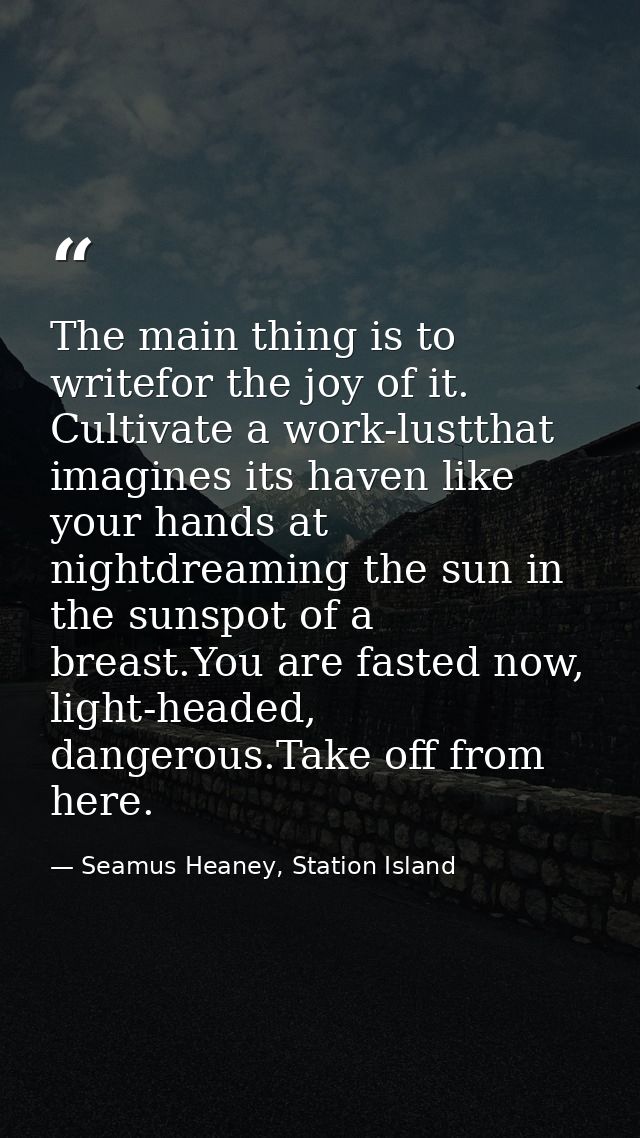 The main thing is to writefor the joy of it. Cultivate a work-lustthat imagines its haven like your hands at nightdreami — Seamus Heaney, Station Island