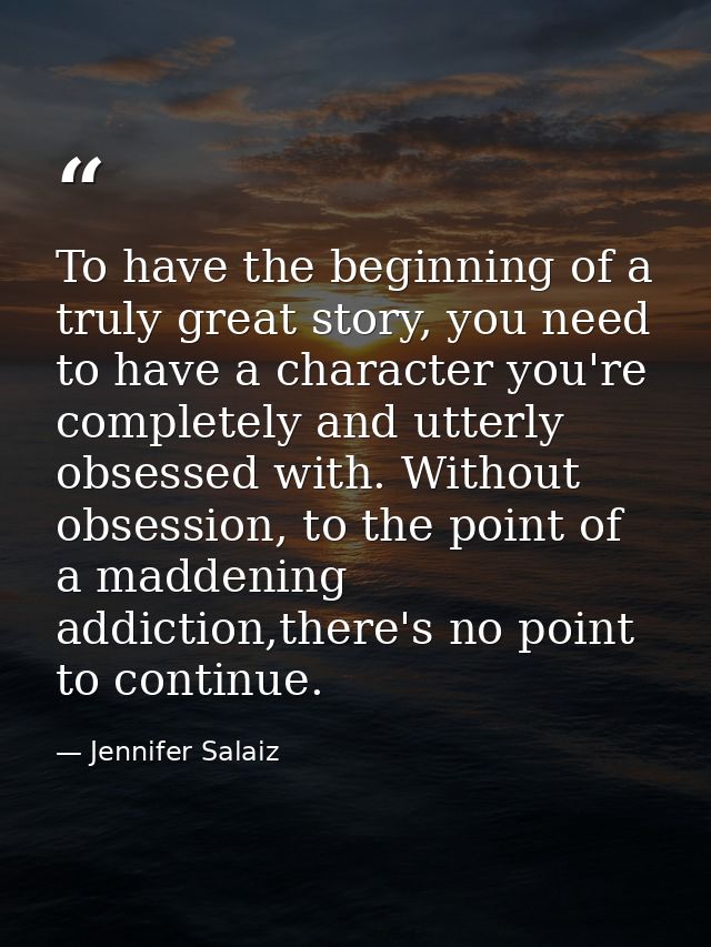 To have the beginning of a truly great story, you need to have a character you're completely and utterly obsessed with.  — Jennifer Salaiz