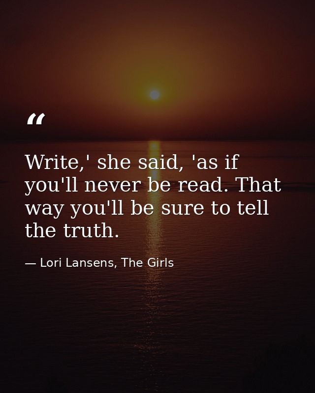 Write,' she said, 'as if you'll never be read. That way you'll be sure to tell the truth. — Lori Lansens, The Girls