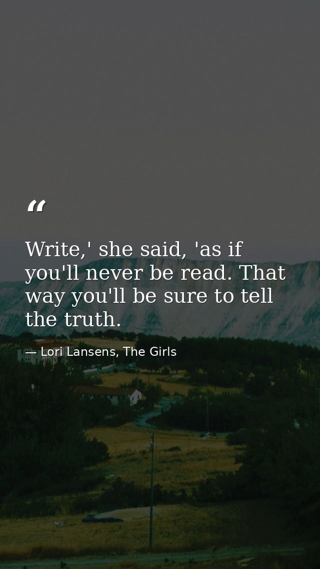 Write,' she said, 'as if you'll never be read. That way you'll be sure to tell the truth. — Lori Lansens, The Girls