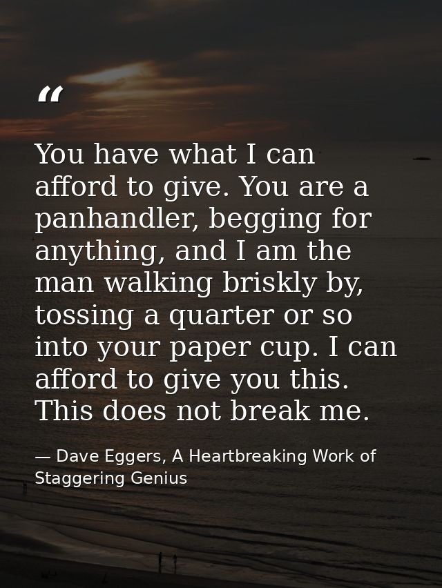 You have what I can afford to give. You are a panhandler, begging for anything, and I am the man walking briskly by, tos — Dave Eggers, A Heartbreaking Work of Staggering Genius