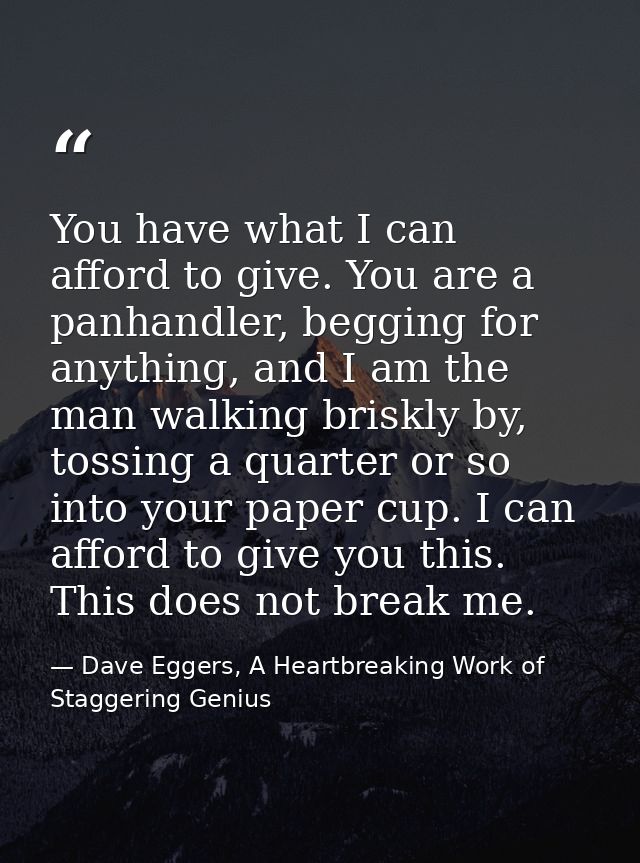 You have what I can afford to give. You are a panhandler, begging for anything, and I am the man walking briskly by, tos — Dave Eggers, A Heartbreaking Work of Staggering Genius