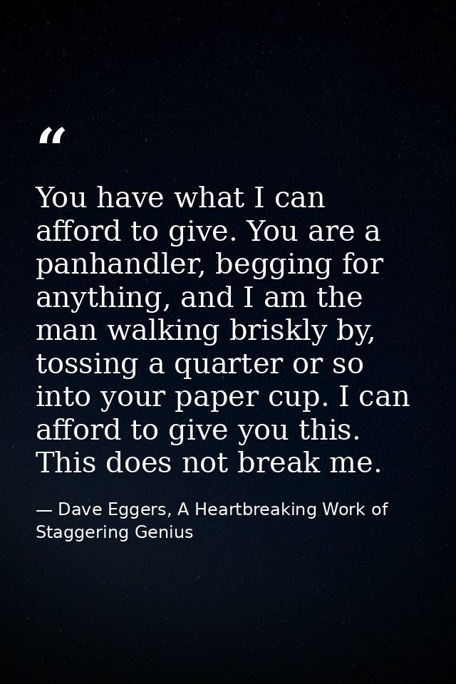 You have what I can afford to give. You are a panhandler, begging for anything, and I am the man walking briskly by, tos — Dave Eggers, A Heartbreaking Work of Staggering Genius