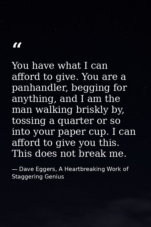You have what I can afford to give. You are a panhandler, begging for anything, and I am the man walking briskly by, tos — Dave Eggers, A Heartbreaking Work of Staggering Genius