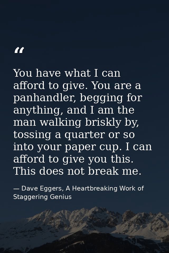 You have what I can afford to give. You are a panhandler, begging for anything, and I am the man walking briskly by, tos — Dave Eggers, A Heartbreaking Work of Staggering Genius