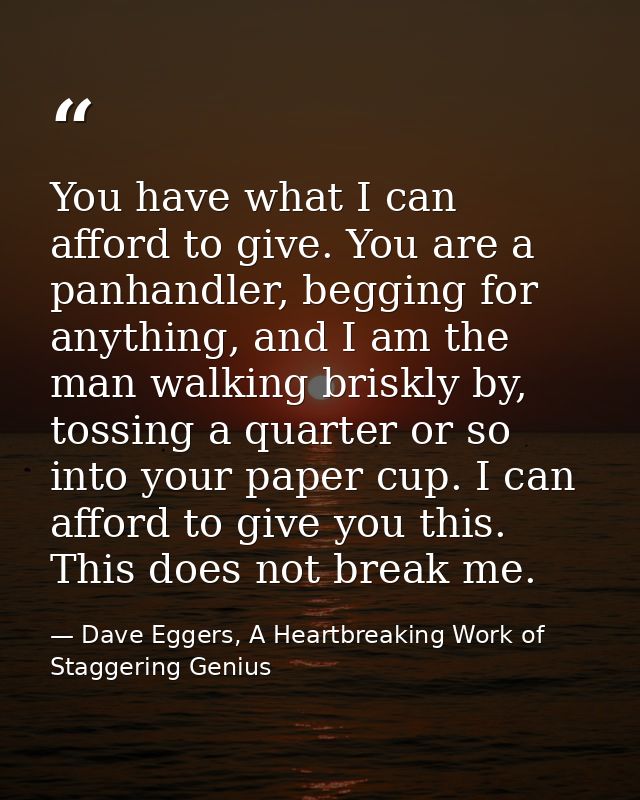 You have what I can afford to give. You are a panhandler, begging for anything, and I am the man walking briskly by, tos — Dave Eggers, A Heartbreaking Work of Staggering Genius